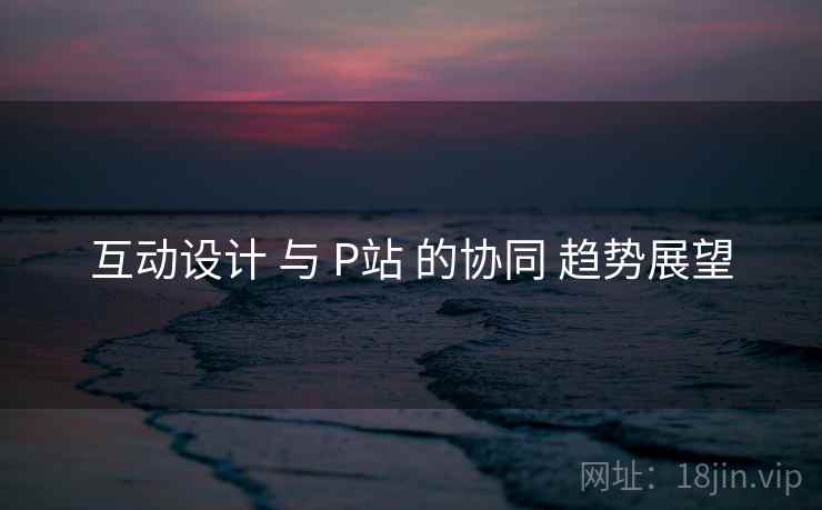 互动设计 与 P站 的协同 趋势展望  第1张