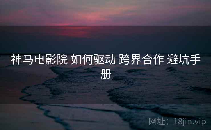 神马电影院 如何驱动 跨界合作 避坑手册  第1张