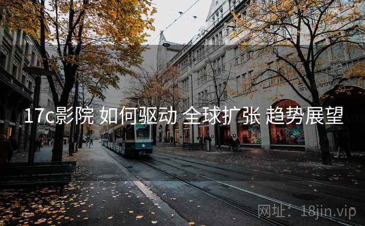17c影院 如何驱动 全球扩张 趋势展望  第1张