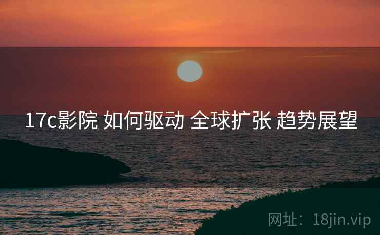 17c影院 如何驱动 全球扩张 趋势展望  第2张