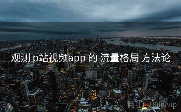 观测 p站视频app 的 流量格局 方法论  第1张