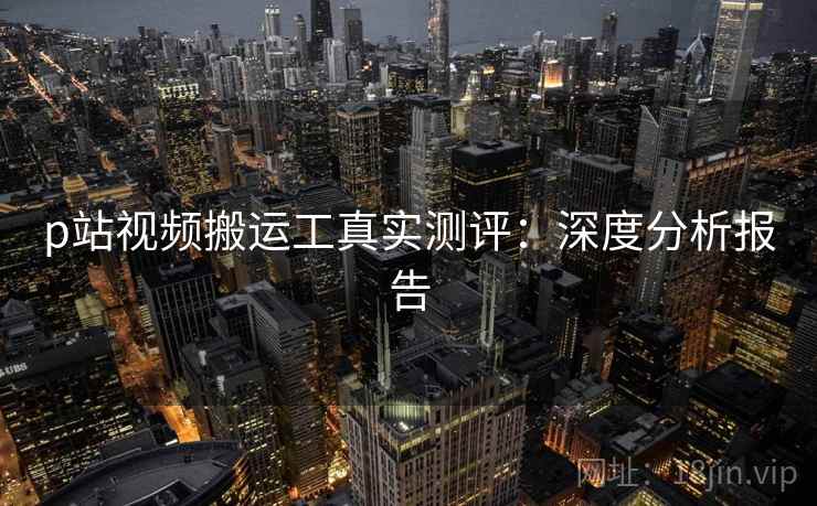 p站视频搬运工真实测评：深度分析报告  第1张