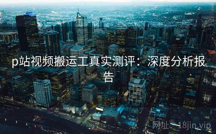 p站视频搬运工真实测评：深度分析报告  第2张