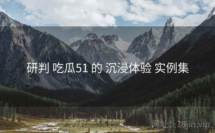 研判 吃瓜51 的 沉浸体验 实例集  第2张