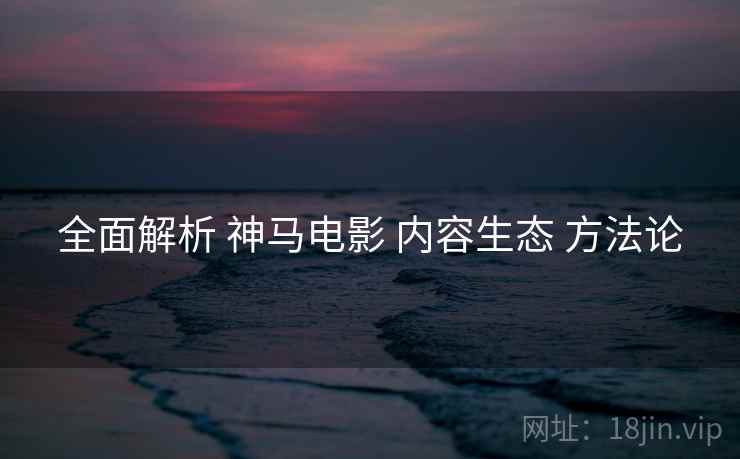 全面解析 神马电影 内容生态 方法论  第1张