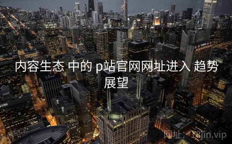 内容生态 中的 p站官网网址进入 趋势展望  第1张