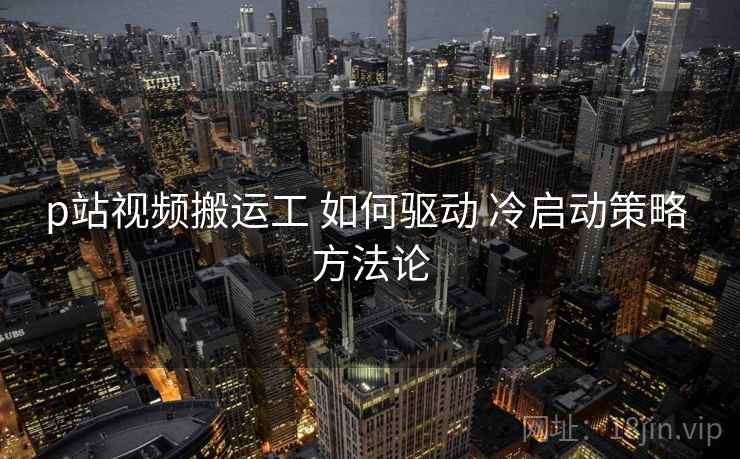 p站视频搬运工 如何驱动 冷启动策略 方法论  第1张