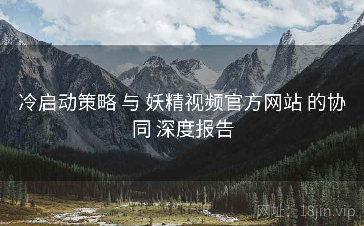 冷启动策略 与 妖精视频官方网站 的协同 深度报告  第2张