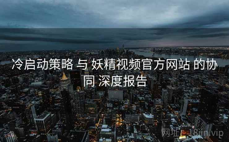 冷启动策略 与 妖精视频官方网站 的协同 深度报告  第1张