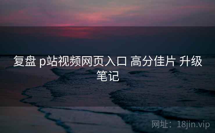 复盘 p站视频网页入口 高分佳片 升级笔记  第2张