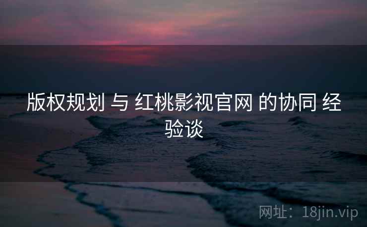 版权规划 与 红桃影视官网 的协同 经验谈  第1张