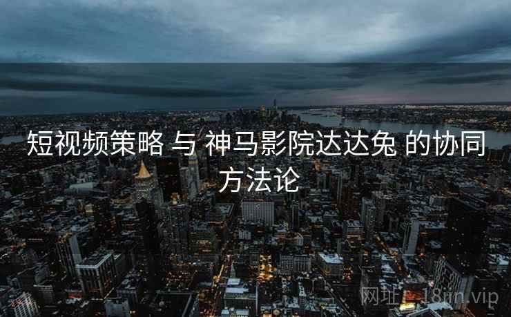 短视频策略 与 神马影院达达兔 的协同 方法论  第2张