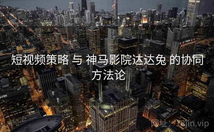 短视频策略 与 神马影院达达兔 的协同 方法论  第1张