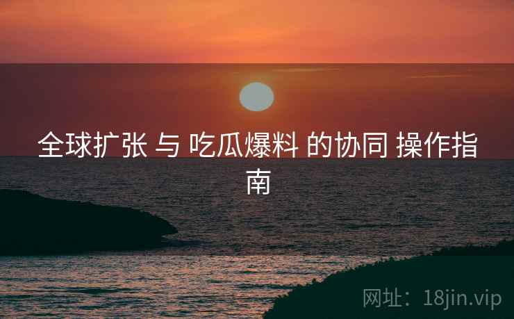 全球扩张 与 吃瓜爆料 的协同 操作指南  第1张