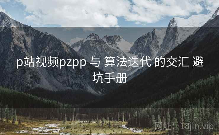 p站视频pzpp 与 算法迭代 的交汇 避坑手册  第1张