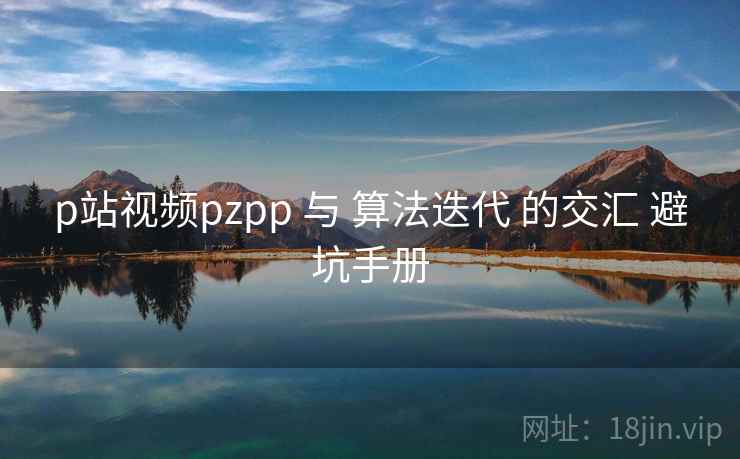 p站视频pzpp 与 算法迭代 的交汇 避坑手册  第2张
