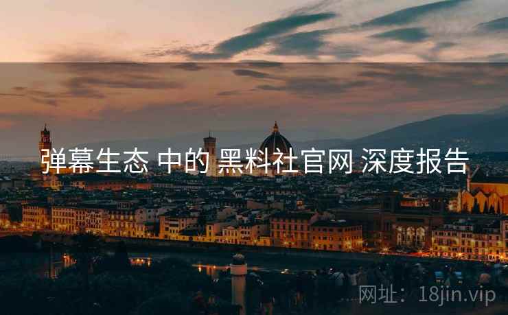 弹幕生态 中的 黑料社官网 深度报告  第2张