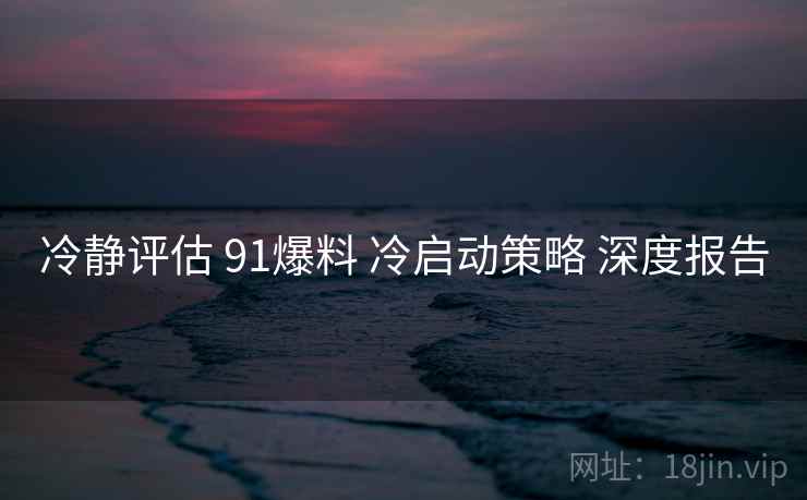 冷静评估 91爆料 冷启动策略 深度报告  第1张
