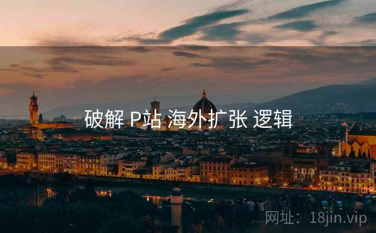 破解 P站 海外扩张 逻辑  第1张