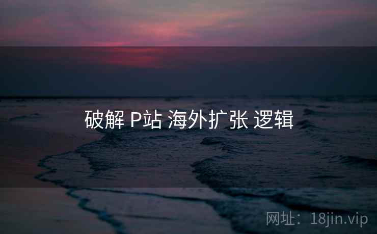 破解 P站 海外扩张 逻辑  第2张