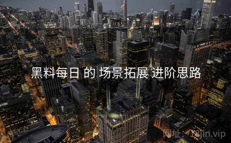 黑料每日 的 场景拓展 进阶思路  第1张