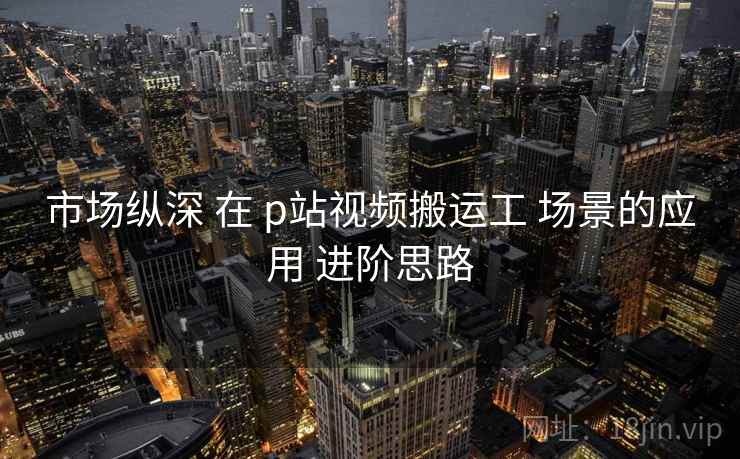 市场纵深 在 p站视频搬运工 场景的应用 进阶思路  第1张