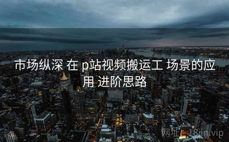 市场纵深 在 p站视频搬运工 场景的应用 进阶思路  第2张