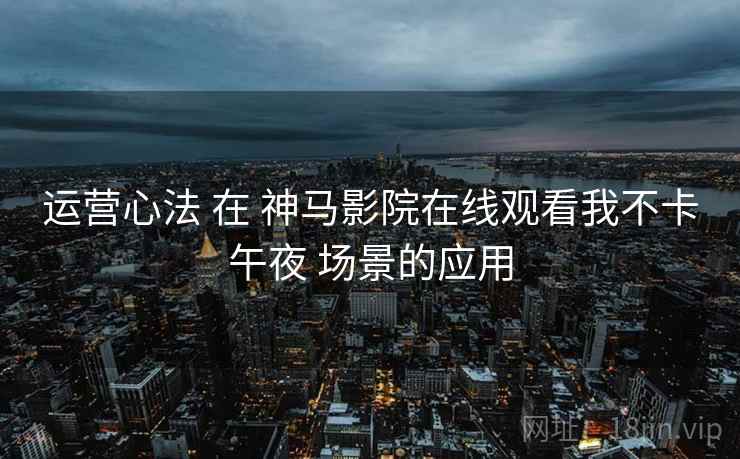 运营心法 在 神马影院在线观看我不卡午夜 场景的应用  第2张