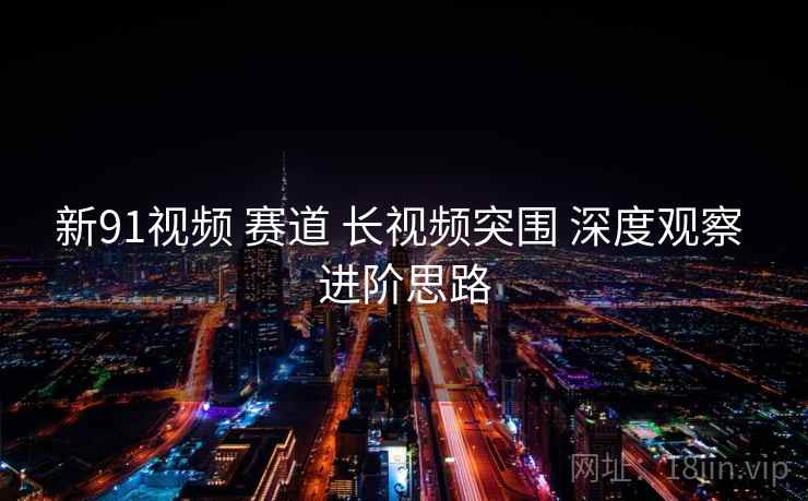 新91视频 赛道 长视频突围 深度观察 进阶思路  第1张