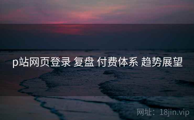p站网页登录 复盘 付费体系 趋势展望  第2张